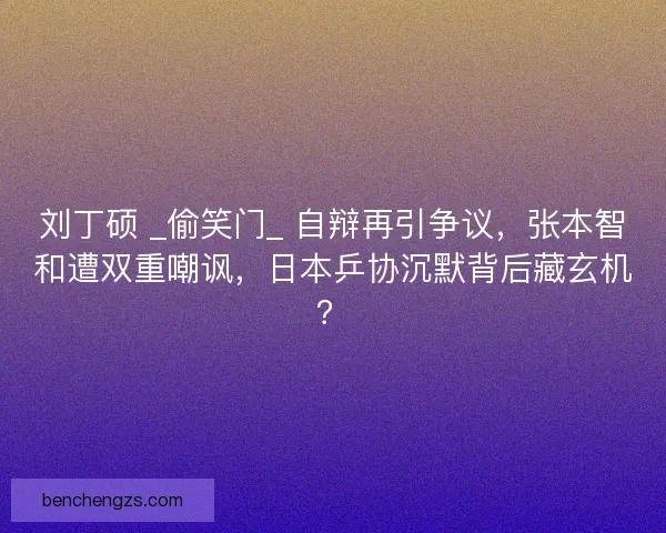 刘丁硕 _偷笑门_ 自辩再引争议，张本智和遭双重嘲讽，日本乒协沉默背后藏玄机？
