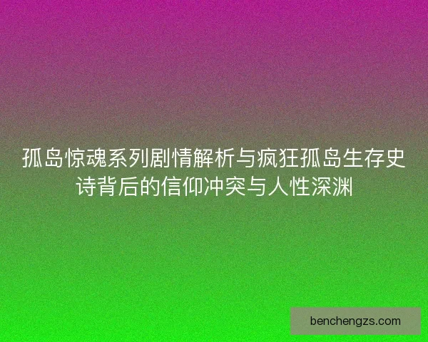 孤岛惊魂系列剧情解析与疯狂孤岛生存史诗背后的信仰冲突与人性深渊