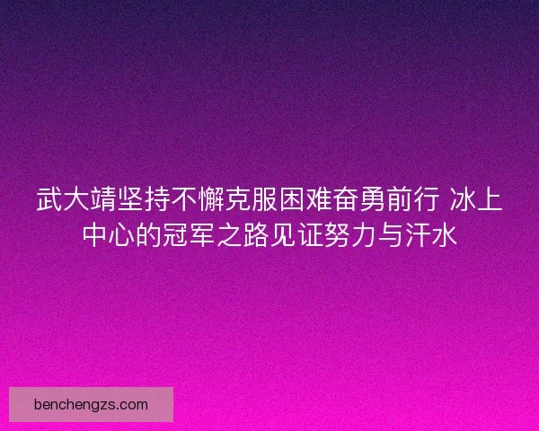 武大靖坚持不懈克服困难奋勇前行 冰上中心的冠军之路见证努力与汗水