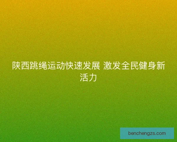 陕西跳绳运动快速发展 激发全民健身新活力 陕西跳绳运动快速发展 激发全民健身新活力