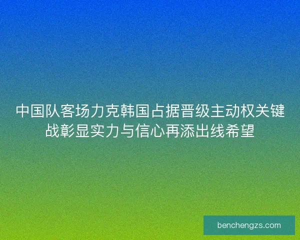 中国队客场力克韩国占据晋级主动权关键战彰显实力与信心再添出线希望