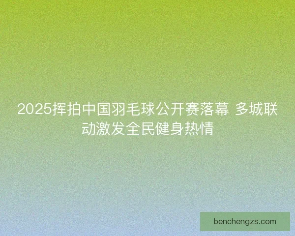 2025挥拍中国羽毛球公开赛落幕 多城联动激发全民健身热情