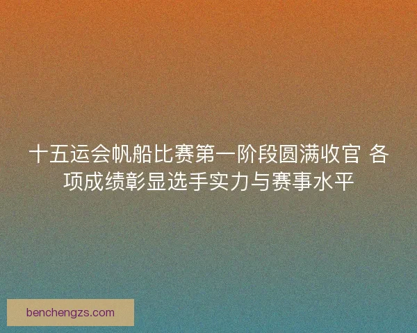 十五运会帆船比赛第一阶段圆满收官 各项成绩彰显选手实力与赛事水平 十五运会帆船比赛第一阶段圆满收官 各项成绩彰显选手实力与赛事水平