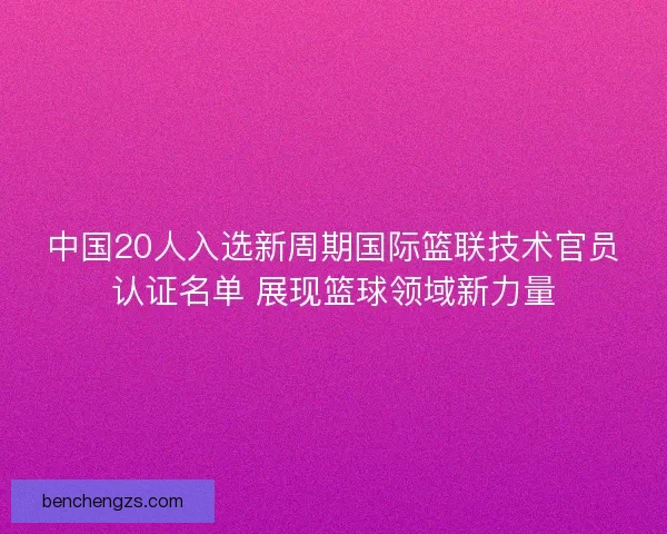 中国20人入选新周期国际篮联技术官员认证名单 展现篮球领域新力量 中国20人入选新周期国际篮联技术官员认证名单 展现篮球领域新力量
