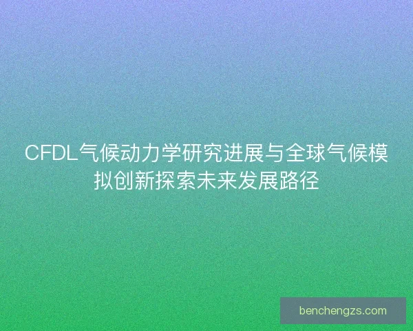 CFDL气候动力学研究进展与全球气候模拟创新探索未来发展路径 CFDL气候动力学研究进展与全球气候模拟创新探索未来发展路径