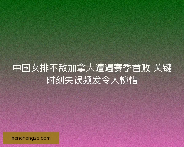 中国女排不敌加拿大遭遇赛季首败 关键时刻失误频发令人惋惜