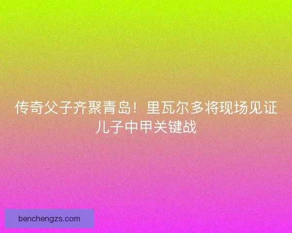 传奇父子齐聚青岛！里瓦尔多将现场见证儿子中甲关键战