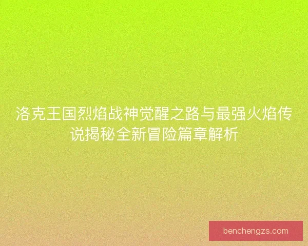 洛克王国烈焰战神觉醒之路与最强火焰传说揭秘全新冒险篇章解析 洛克王国烈焰战神觉醒之路与最强火焰传说揭秘全新冒险篇章解析