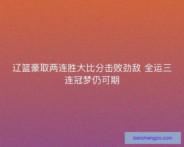 辽篮豪取两连胜大比分击败劲敌 全运三连冠梦仍可期