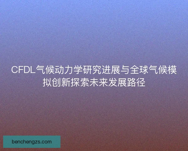 CFDL气候动力学研究进展与全球气候模拟创新探索未来发展路径 CFDL气候动力学研究进展与全球气候模拟创新探索未来发展路径