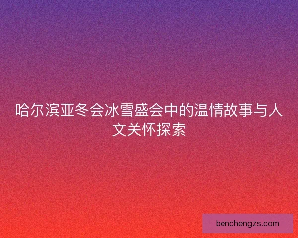 哈尔滨亚冬会冰雪盛会中的温情故事与人文关怀探索