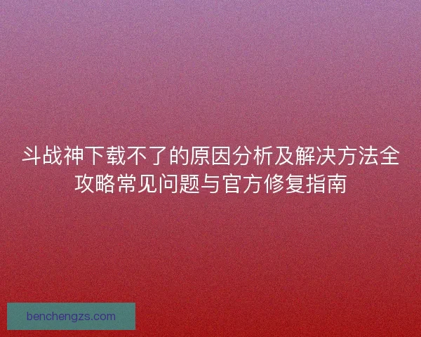斗战神下载不了的原因分析及解决方法全攻略常见问题与官方修复指南