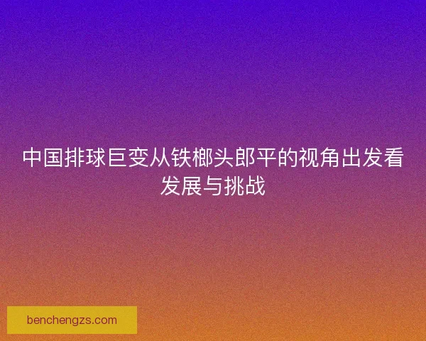 中国排球巨变从铁榔头郎平的视角出发看发展与挑战